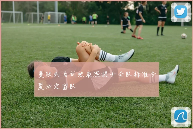 曼联利马训练表现提升全队标准今夏必定留队