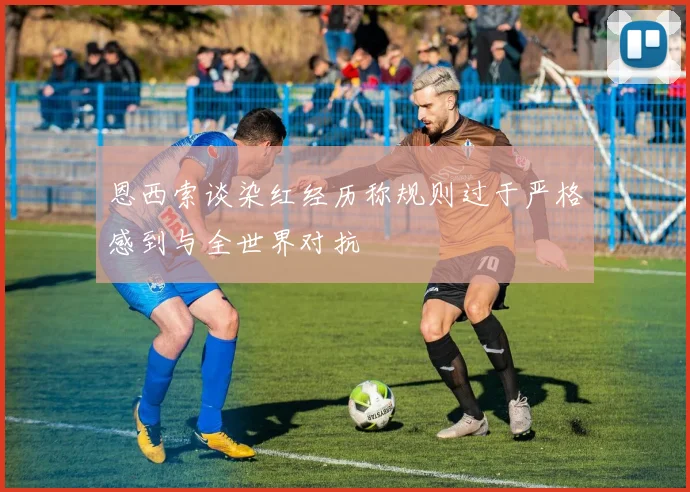 恩西索谈染红经历称规则过于严格感到与全世界对抗