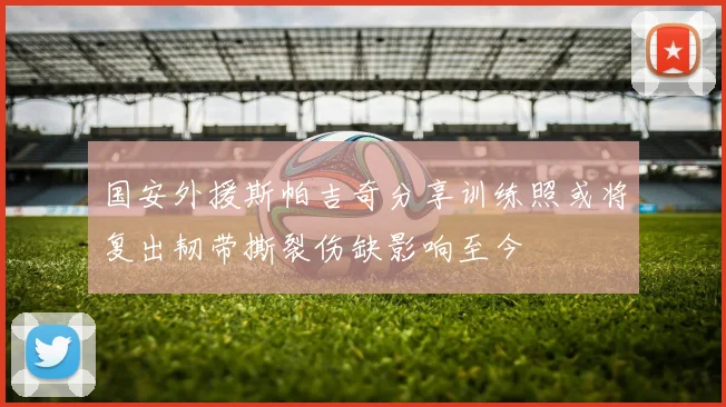 国安外援斯帕吉奇分享训练照或将复出韧带撕裂伤缺影响至今