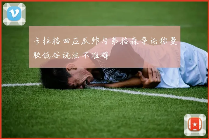 卡拉格回应瓜帅与弗格森争论称曼联低谷说法不准确