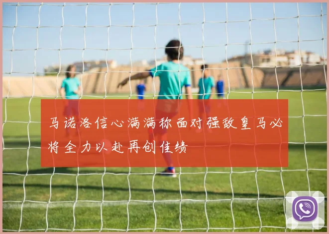 马诺洛信心满满称面对强敌皇马必将全力以赴再创佳绩