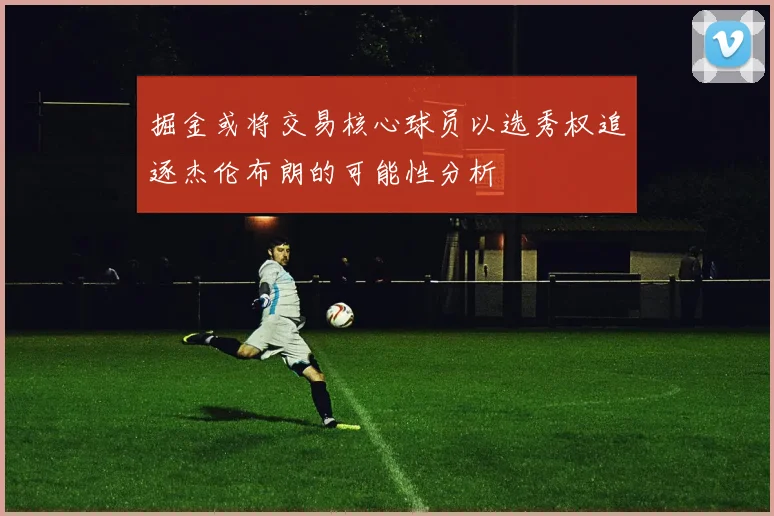 掘金或将交易核心球员以选秀权追逐杰伦布朗的可能性分析
