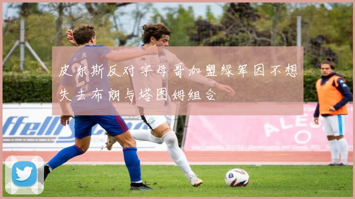 皮尔斯反对字母哥加盟绿军因不想失去布朗与塔图姆组合