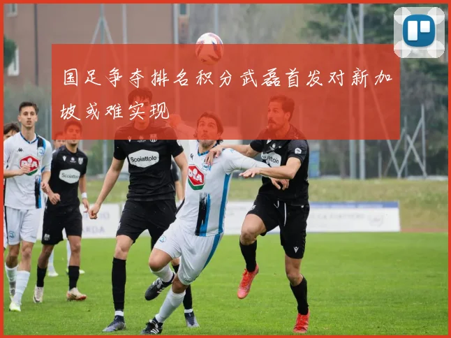 国足争夺排名积分武磊首发对新加坡或难实现