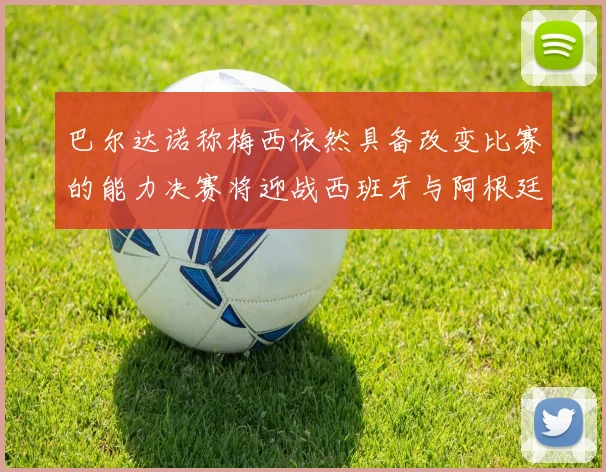 巴尔达诺称梅西依然具备改变比赛的能力决赛将迎战西班牙与阿根廷