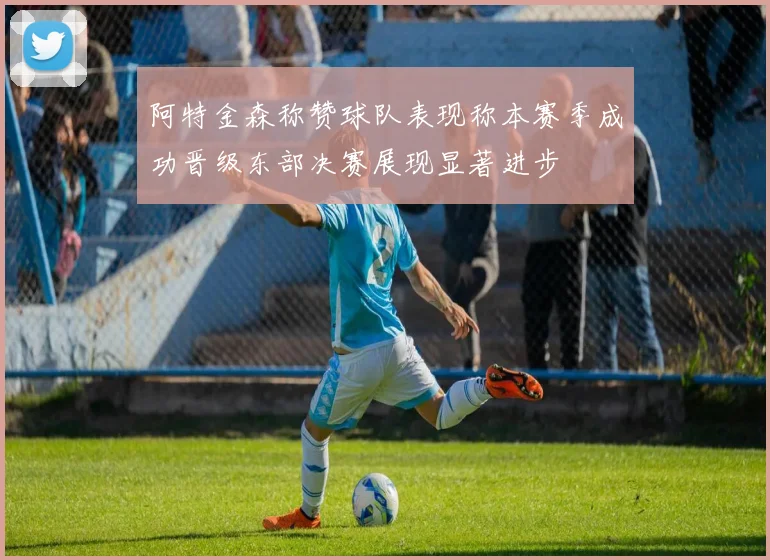 阿特金森称赞球队表现称本赛季成功晋级东部决赛展现显著进步