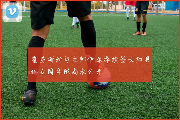 霍芬海姆与主帅伊尔泽续签长约具体合同年限尚未公开