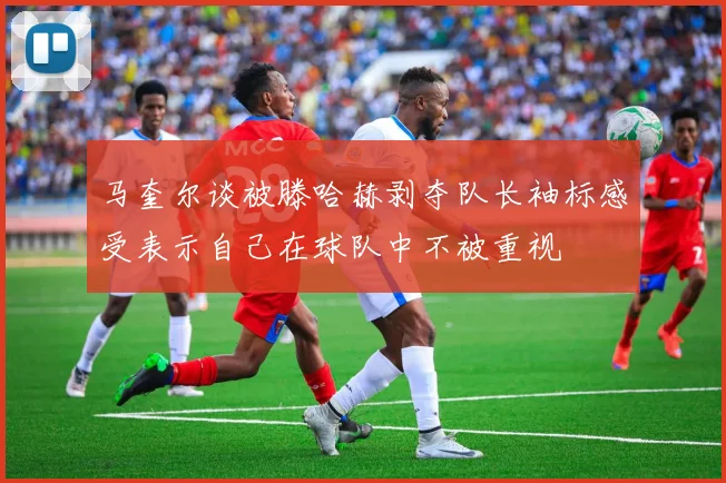 马奎尔谈被滕哈赫剥夺队长袖标感受表示自己在球队中不被重视