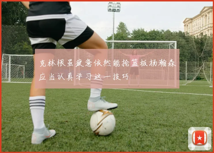 克林根虽疲惫依然能抢篮板杨瀚森应当认真学习这一技巧