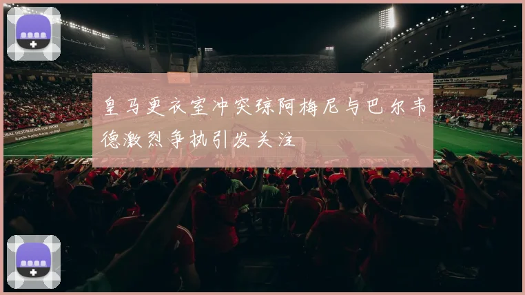 皇马更衣室冲突琼阿梅尼与巴尔韦德激烈争执引发关注