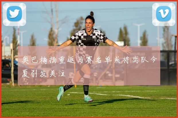 奥巴梅扬重返马赛名单或将离队今夏引发关注