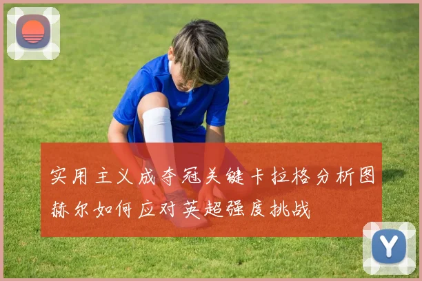 实用主义成夺冠关键卡拉格分析图赫尔如何应对英超强度挑战