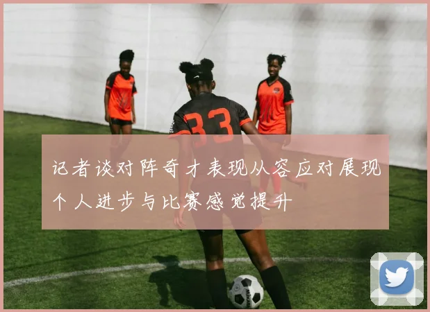 记者谈对阵奇才表现从容应对展现个人进步与比赛感觉提升