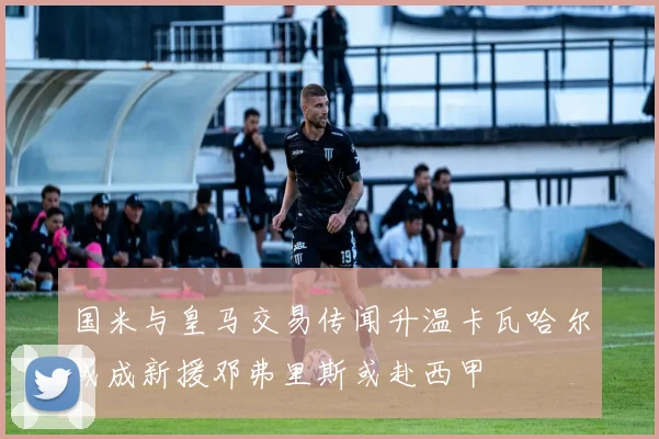 国米与皇马交易传闻升温卡瓦哈尔或成新援邓弗里斯或赴西甲