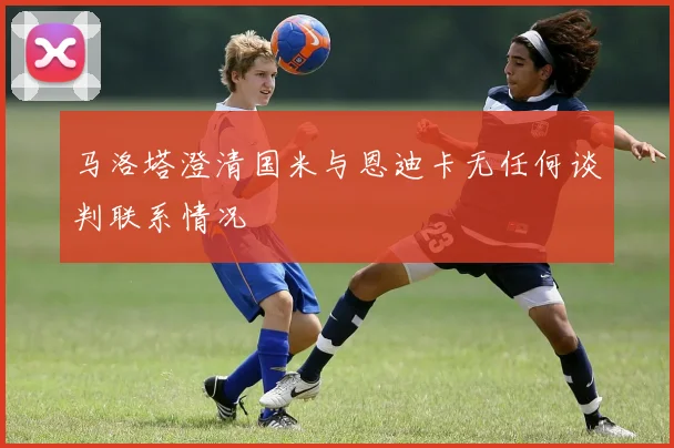 马洛塔澄清国米与恩迪卡无任何谈判联系情况