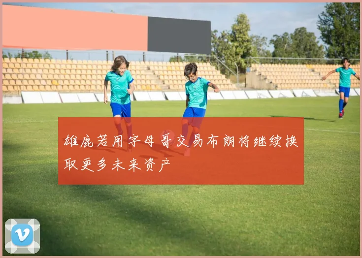 雄鹿若用字母哥交易布朗将继续换取更多未来资产